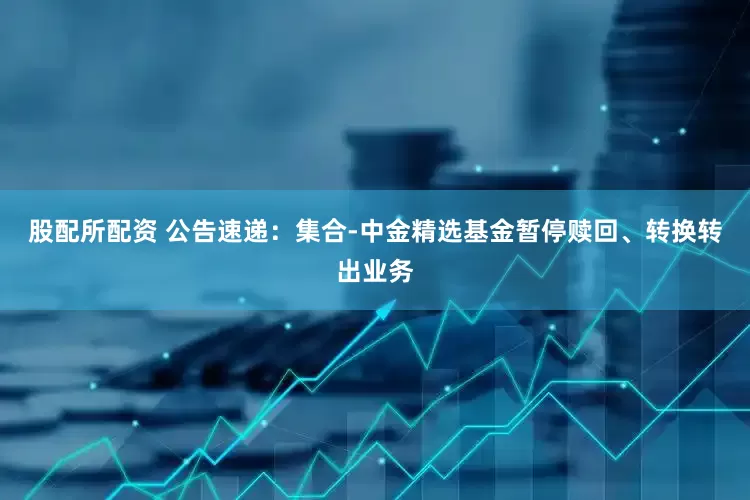 股配所配资 公告速递：集合-中金精选基金暂停赎回、转换转出业务