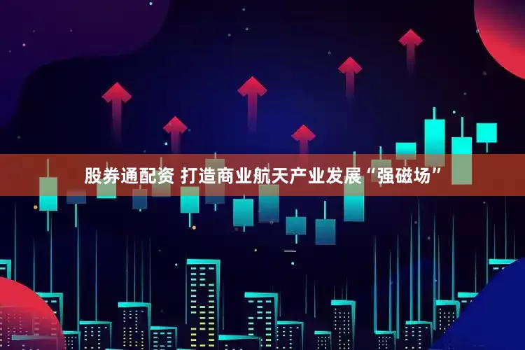 股券通配资 打造商业航天产业发展“强磁场”