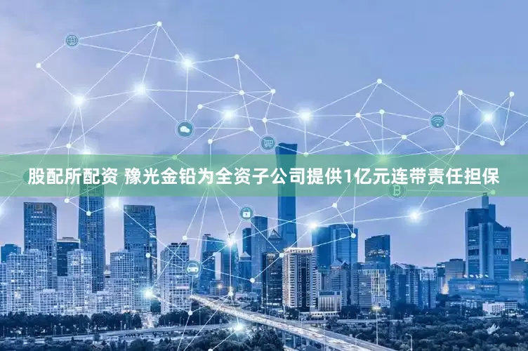股配所配资 豫光金铅为全资子公司提供1亿元连带责任担保