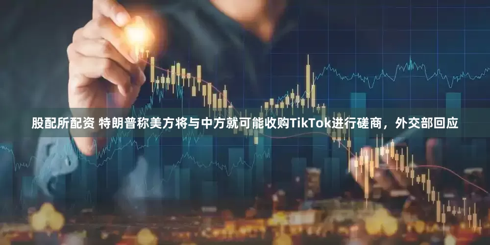 股配所配资 特朗普称美方将与中方就可能收购TikTok进行磋商，外交部回应