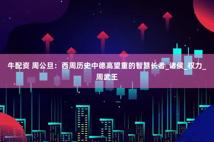 牛配资 周公旦：西周历史中德高望重的智慧长者_诸侯_权力_周武王