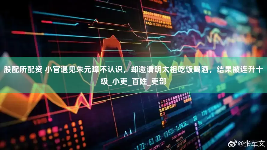 股配所配资 小官遇见朱元璋不认识，却邀请明太祖吃饭喝酒，结果被连升十级_小吏_百姓_吏部