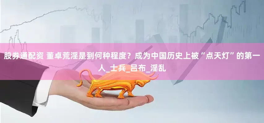 股券通配资 董卓荒淫是到何种程度？成为中国历史上被“点天灯”的第一人_士兵_吕布_淫乱