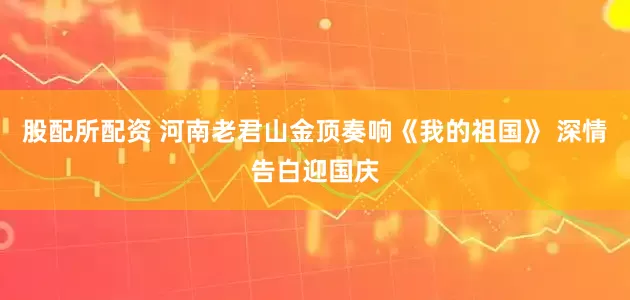 股配所配资 河南老君山金顶奏响《我的祖国》 深情告白迎国庆