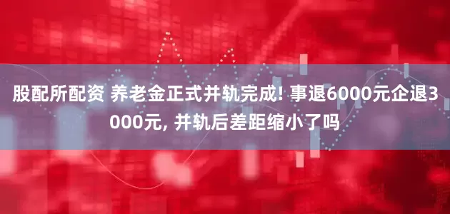 股配所配资 养老金正式并轨完成! 事退6000元企退3000元, 并轨后差距缩小了吗