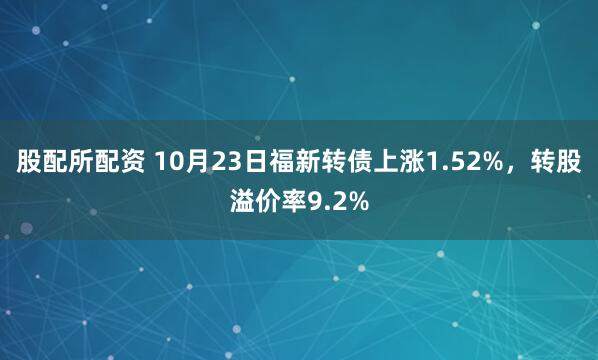 股配所配资 10月23日福新转债上涨1.52%,转股溢价率9.2%