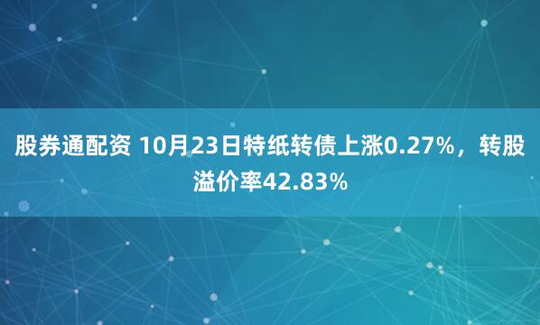 股券通配资 10月23日特纸转债上涨0.27%,转股溢价率42.83%