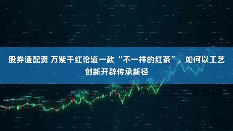 股券通配资 万紫千红论道一款 “不一样的红茶”，如何以工艺创新开辟传承新径