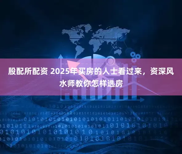股配所配资 2025年买房的人士看过来，资深风水师教你怎样选房